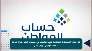 هل تؤثر السجلات التجارية على أهليتك في حساب المواطن؟ خدمة المستفيدين تجيب الآن